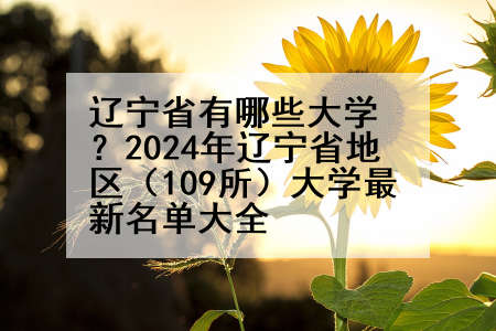 辽宁省有哪些大学？2024年辽宁省地区（109所）大学最新名单大全