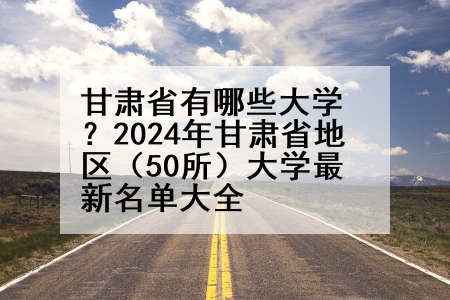 甘肃省有哪些大学？2024年甘肃省地区（50所）大学最新名单大全