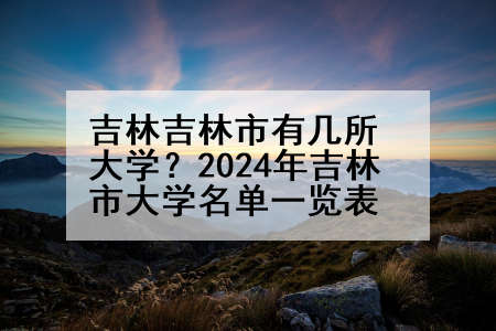 吉林吉林市有几所大学？2024年吉林市大学名单一览表