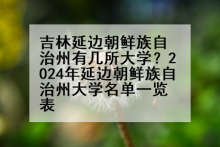 吉林延边朝鲜族自治州有几所大学？2024年延边朝鲜族自治州大学名单一览表