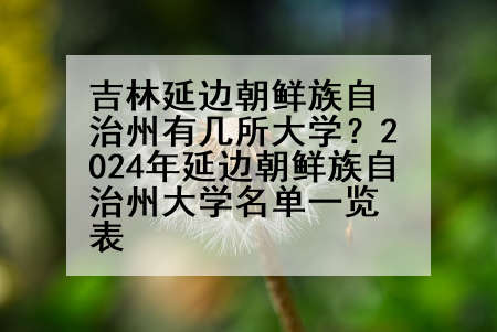 吉林延边朝鲜族自治州有几所大学？2024年延边朝鲜族自治州大学名单一览表