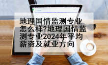 地理国情监测专业怎么样?地理国情监测专业2024年平均薪资及就业方向