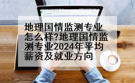 地理国情监测专业怎么样?地理国情监测专业2024年平均薪资及就业方向
