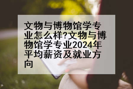 文物与博物馆学专业怎么样?文物与博物馆学专业2024年平均薪资及就业方向