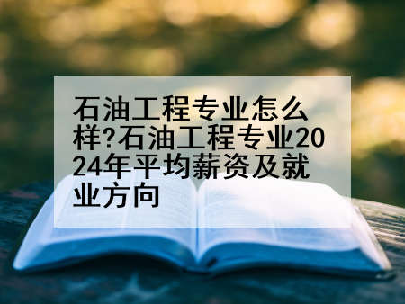 石油工程专业怎么样?石油工程专业2024年平均薪资及就业方向