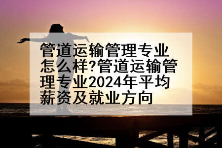 管道运输管理专业怎么样?管道运输管理专业2024年平均薪资及就业方向