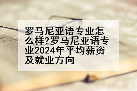 罗马尼亚语专业怎么样?罗马尼亚语专业2024年平均薪资及就业方向