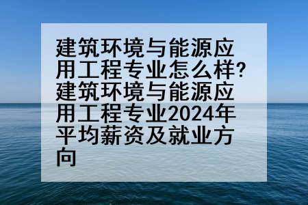 建筑环境与能源应用工程专业怎么样?建筑环境与能源应用工程专业2024年平均薪资及就业方向