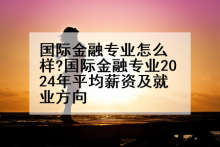 国际金融专业怎么样?国际金融专业2024年平均薪资及就业方向