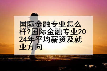 国际金融专业怎么样?国际金融专业2024年平均薪资及就业方向