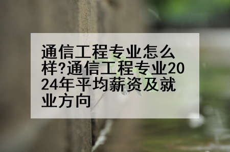通信工程专业怎么样?通信工程专业2024年平均薪资及就业方向