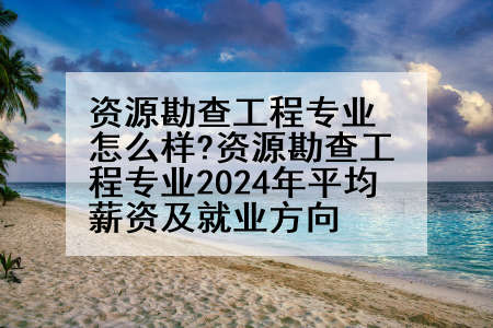 资源勘查工程专业怎么样?资源勘查工程专业2024年平均薪资及就业方向