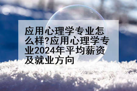 应用心理学专业怎么样?应用心理学专业2024年平均薪资及就业方向