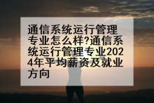 通信系统运行管理专业怎么样?通信系统运行管理专业2024年平均薪资及就业方向
