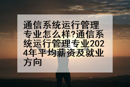 通信系统运行管理专业怎么样?通信系统运行管理专业2024年平均薪资及就业方向