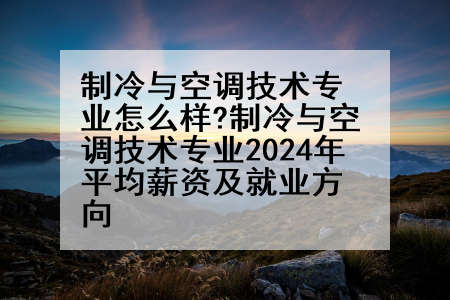 制冷与空调技术专业怎么样?制冷与空调技术专业2024年平均薪资及就业方向