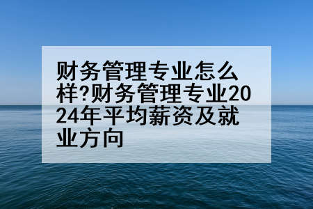 财务管理专业怎么样?财务管理专业2024年平均薪资及就业方向