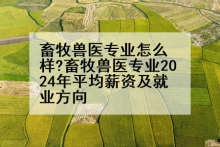 畜牧兽医专业怎么样?畜牧兽医专业2024年平均薪资及就业方向
