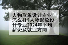 人物形象设计专业怎么样?人物形象设计专业2024年平均薪资及就业方向