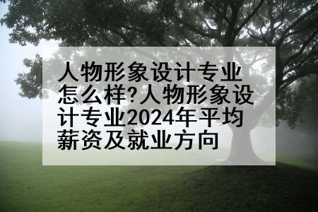 人物形象设计专业怎么样?人物形象设计专业2024年平均薪资及就业方向