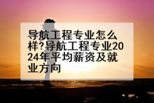 导航工程专业怎么样?导航工程专业2024年平均薪资及就业方向