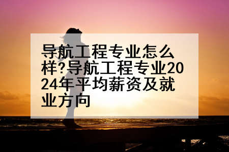 导航工程专业怎么样?导航工程专业2024年平均薪资及就业方向