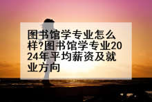 图书馆学专业怎么样?图书馆学专业2024年平均薪资及就业方向