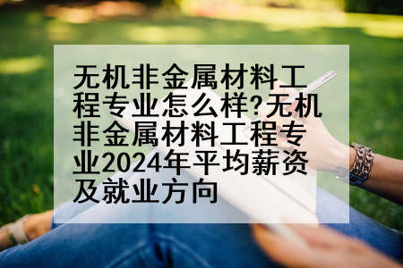 无机非金属材料工程专业怎么样?无机非金属材料工程专业2024年平均薪资及就业方向