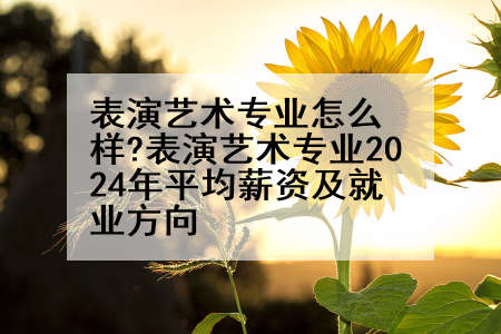 表演艺术专业怎么样?表演艺术专业2024年平均薪资及就业方向