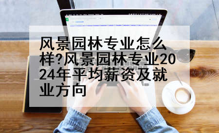 风景园林专业怎么样?风景园林专业2024年平均薪资及就业方向