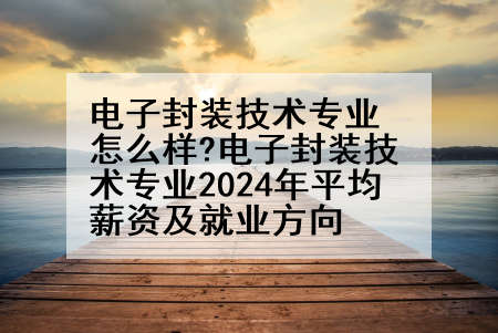 电子封装技术专业怎么样?电子封装技术专业2024年平均薪资及就业方向