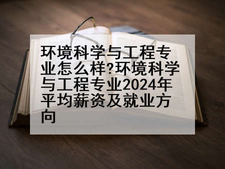 环境科学与工程专业怎么样?环境科学与工程专业2024年平均薪资及就业方向