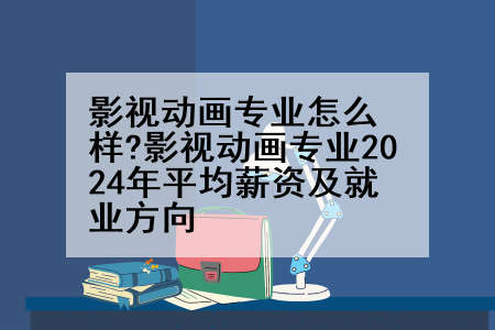 影视动画专业怎么样?影视动画专业2024年平均薪资及就业方向