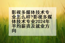 影视多媒体技术专业怎么样?影视多媒体技术专业2024年平均薪资及就业方向