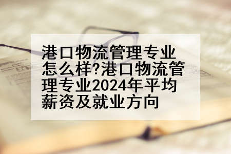 港口物流管理专业怎么样?港口物流管理专业2024年平均薪资及就业方向