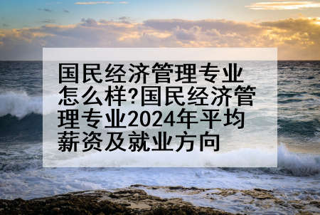 国民经济管理专业怎么样?国民经济管理专业2024年平均薪资及就业方向