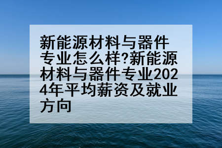 新能源材料与器件专业怎么样?新能源材料与器件专业2024年平均薪资及就业方向