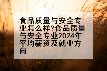 食品质量与安全专业怎么样?食品质量与安全专业2024年平均薪资及就业方向