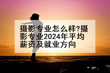 摄影专业怎么样?摄影专业2024年平均薪资及就业方向