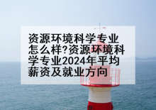资源环境科学专业怎么样?资源环境科学专业2024年平均薪资及就业方向