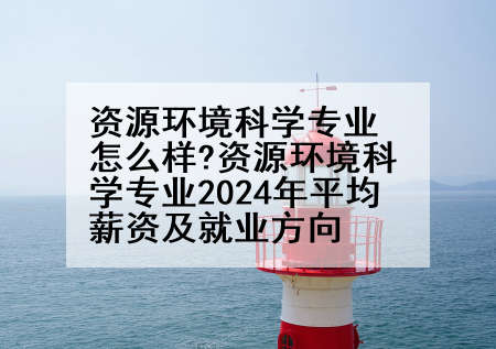 资源环境科学专业怎么样?资源环境科学专业2024年平均薪资及就业方向
