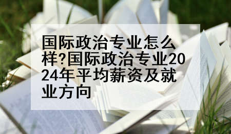 国际政治专业怎么样?国际政治专业2024年平均薪资及就业方向
