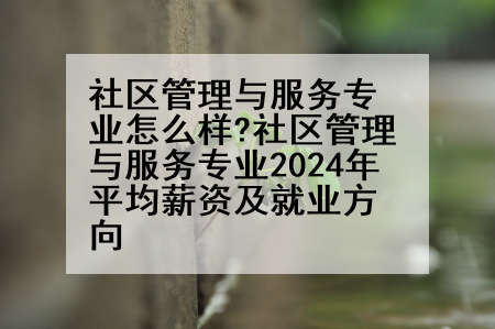 社区管理与服务专业怎么样?社区管理与服务专业2024年平均薪资及就业方向