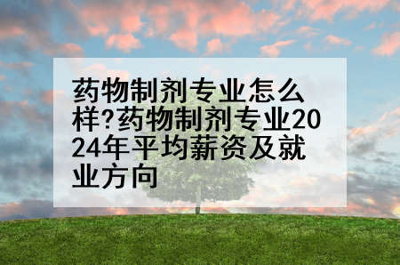 药物制剂专业怎么样?药物制剂专业2024年平均薪资及就业方向