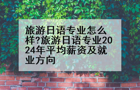 旅游日语专业怎么样?旅游日语专业2024年平均薪资及就业方向