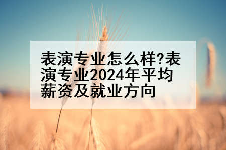 表演专业怎么样?表演专业2024年平均薪资及就业方向