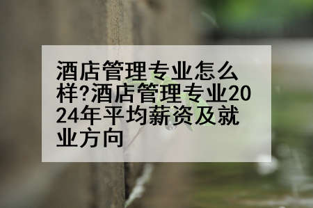 酒店管理专业怎么样?酒店管理专业2024年平均薪资及就业方向
