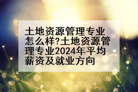土地资源管理专业怎么样?土地资源管理专业2024年平均薪资及就业方向