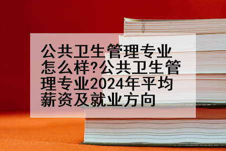 公共卫生管理专业怎么样?公共卫生管理专业2024年平均薪资及就业方向