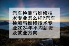 汽车检测与维修技术专业怎么样?汽车检测与维修技术专业2024年平均薪资及就业方向